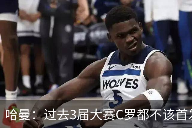 哈曼：过去3届大赛C罗都不该首发，他不主动退，就该有人替他退
